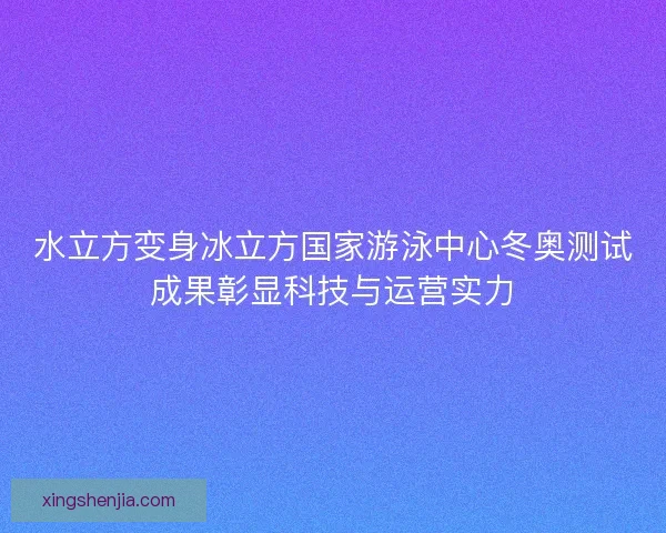 水立方变身冰立方国家游泳中心冬奥测试成果彰显科技与运营实力