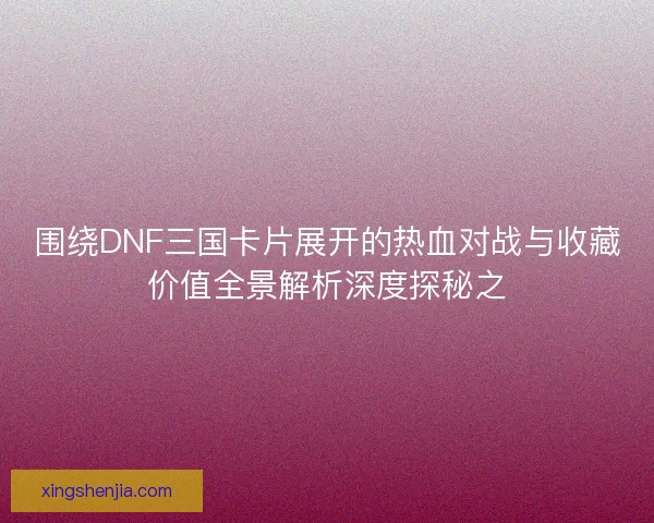 围绕DNF三国卡片展开的热血对战与收藏价值全景解析深度探秘之