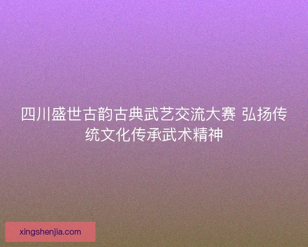 四川盛世古韵古典武艺交流大赛 弘扬传统文化传承武术精神