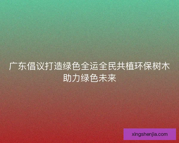广东倡议打造绿色全运全民共植环保树木助力绿色未来