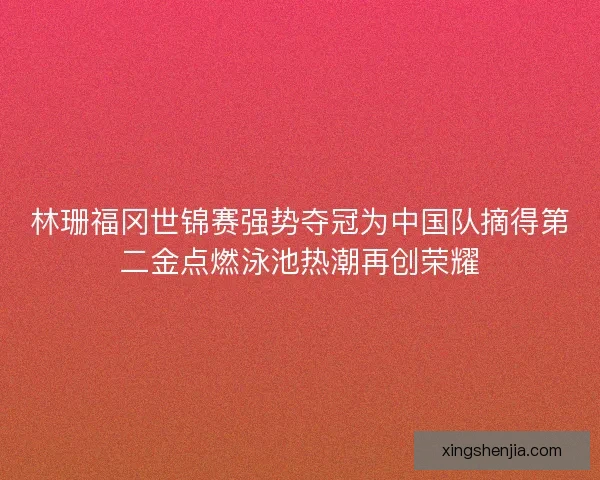 林珊福冈世锦赛强势夺冠为中国队摘得第二金点燃泳池热潮再创荣耀